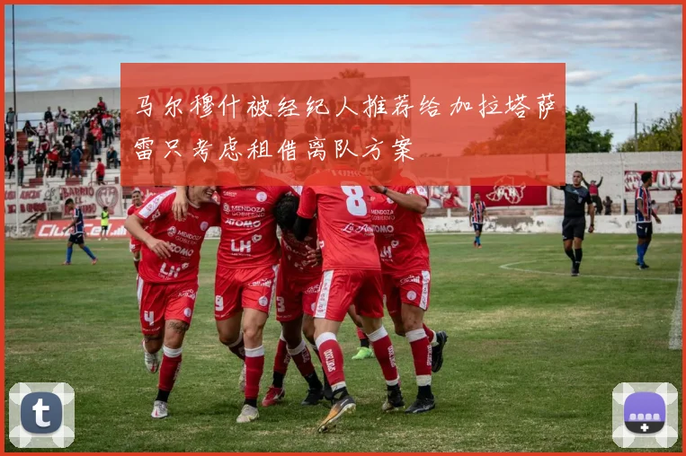 马尔穆什被经纪人推荐给加拉塔萨雷只考虑租借离队方案