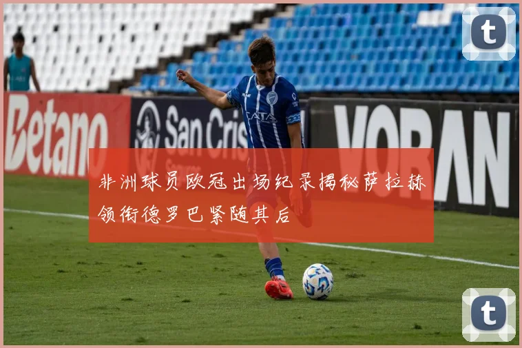 非洲球员欧冠出场纪录揭秘萨拉赫领衔德罗巴紧随其后