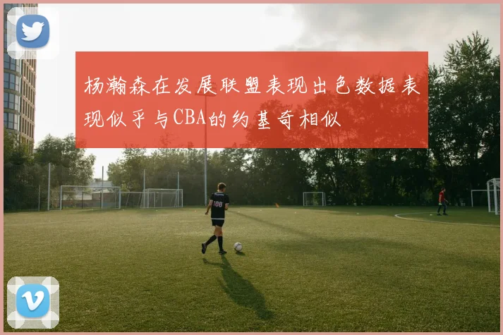 杨瀚森在发展联盟表现出色数据表现似乎与CBA的约基奇相似