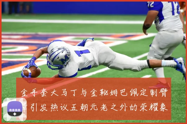 金手套大马丁与金靴姆巴佩定制臂章引发热议五朝元老之外的荣耀象征