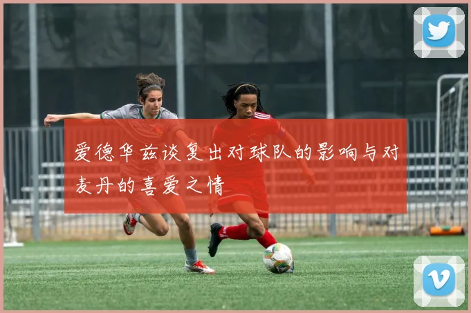 爱德华兹谈复出对球队的影响与对麦丹的喜爱之情