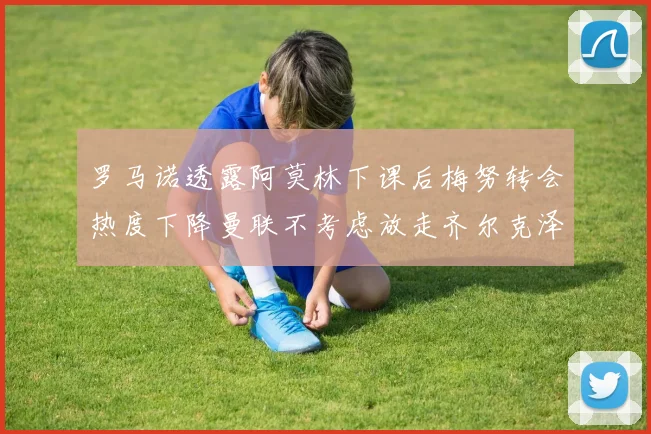 罗马诺透露阿莫林下课后梅努转会热度下降曼联不考虑放走齐尔克泽
