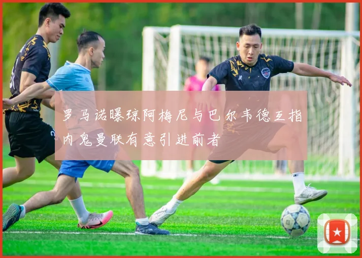 罗马诺曝琼阿梅尼与巴尔韦德互指内鬼曼联有意引进前者