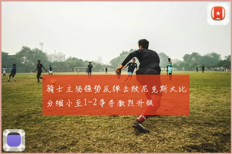 骑士主场强势反弹击败尼克斯大比分缩小至1-2争夺激烈升级