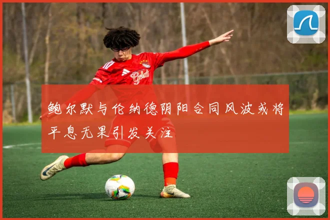 鲍尔默与伦纳德阴阳合同风波或将平息无果引发关注