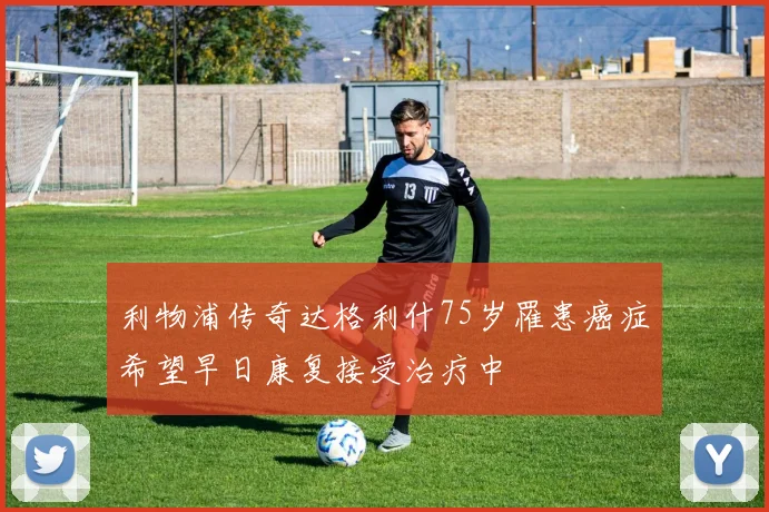 利物浦传奇达格利什75岁罹患癌症希望早日康复接受治疗中
