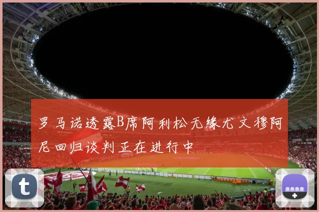 罗马诺透露B席阿利松无缘尤文穆阿尼回归谈判正在进行中