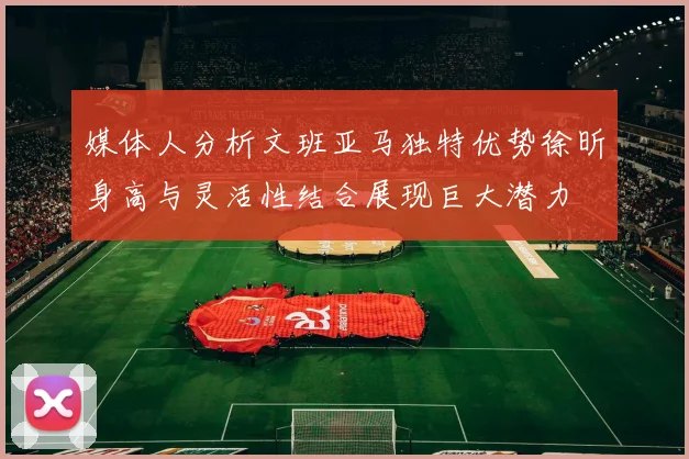媒体人分析文班亚马独特优势徐昕身高与灵活性结合展现巨大潜力