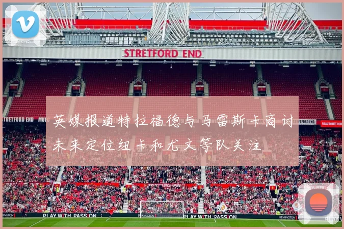 英媒报道特拉福德与马雷斯卡商讨未来定位纽卡和尤文等队关注