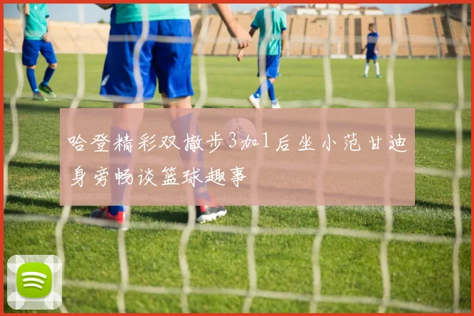 哈登精彩双撤步3加1后坐小范甘迪身旁畅谈篮球趣事