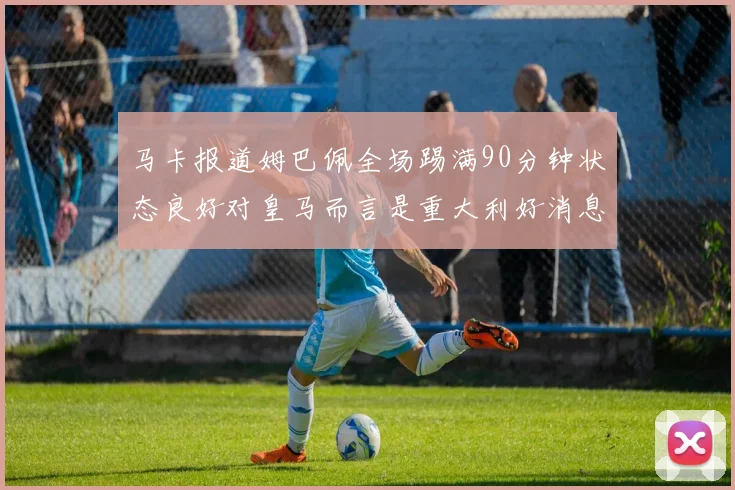 马卡报道姆巴佩全场踢满90分钟状态良好对皇马而言是重大利好消息