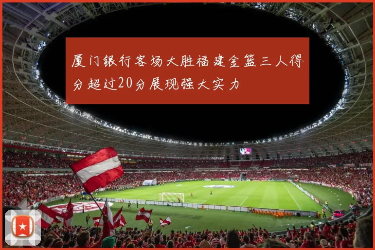 厦门银行客场大胜福建金篮三人得分超过20分展现强大实力