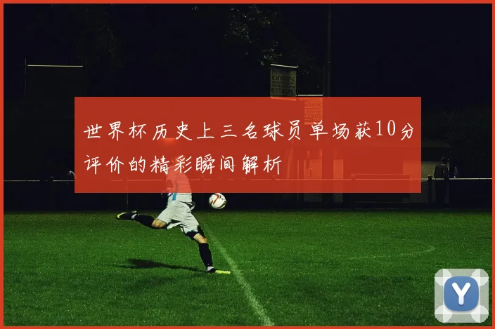 世界杯历史上三名球员单场获10分评价的精彩瞬间解析